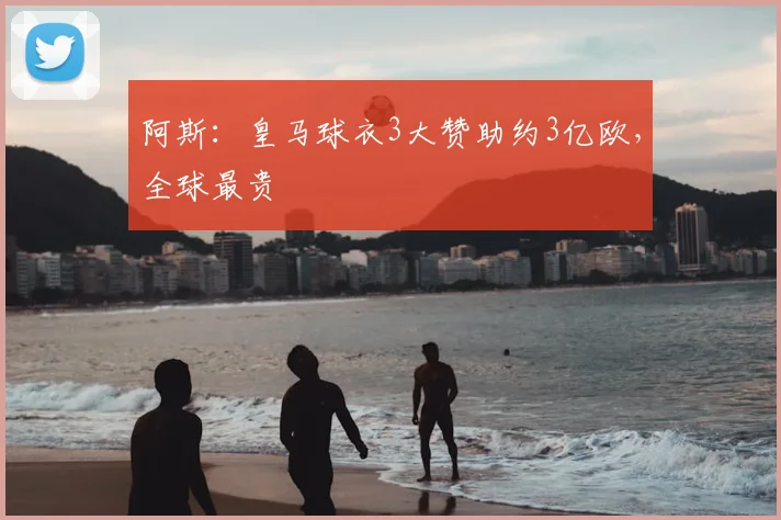 阿斯:皇马球衣3大赞助约3亿欧,全球最贵