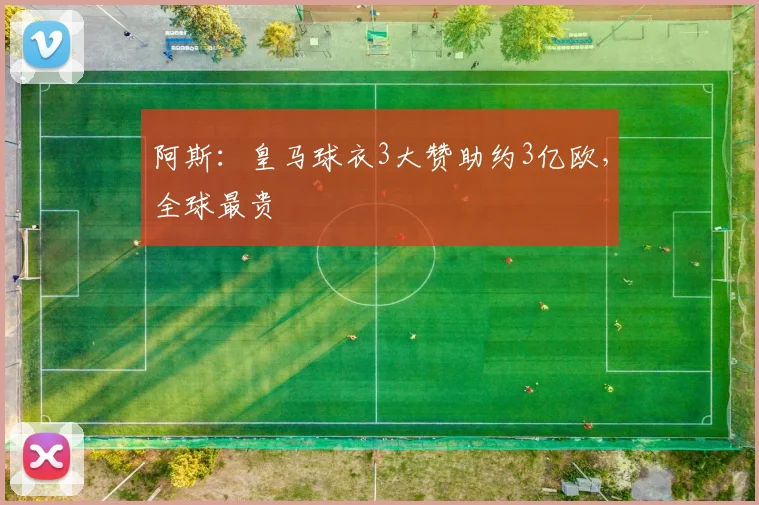 阿斯:皇马球衣3大赞助约3亿欧,全球最贵